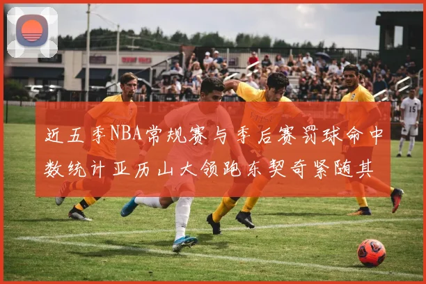 近五季NBA常规赛与季后赛罚球命中数统计亚历山大领跑东契奇紧随其后