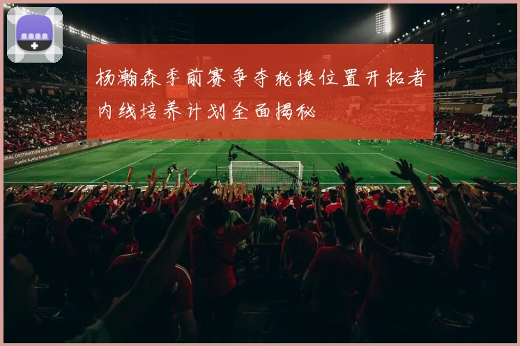 杨瀚森季前赛争夺轮换位置开拓者内线培养计划全面揭秘