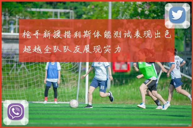 枪手新援措利斯体能测试表现出色超越全队队友展现实力
