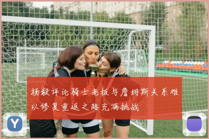 杨毅评论骑士老板与詹姆斯关系难以修复重返之路充满挑战